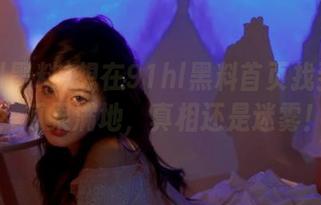 想在91hl黑料首页找到真相？瓜果满地，真相还是迷雾！
