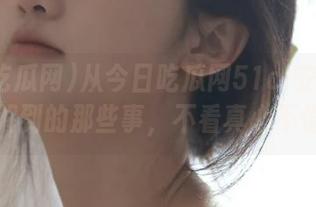 从今日吃瓜网51cl安卓页面了解到的那些事，不看真心不值！