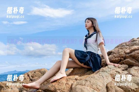 谁在在线吃瓜51里放瓜？快速传送门到你最爱的八卦！