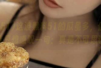 这波黑料51的瓜虽多，但观看后我只想感叹一句：真是不可思议！