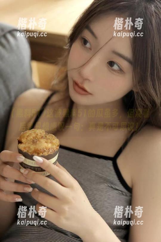 这波黑料51的瓜虽多，但观看后我只想感叹一句：真是不可思议！
