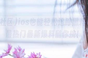 ios也能轻松追踪黑料社区，最热门最新爆料随你挑！